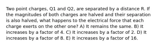 Two point charges, Q1 and Q2, are separated by a distance R. If the magnitudes of both charges are halved and their separation is also halved, what happens to the electrical force that each charge exerts on the other one? A) It remains the same. B) It increases by a factor of 4. C) It increases by a factor of 2. D) It increases by a factor of 8. E) It increases by a factor of 16.