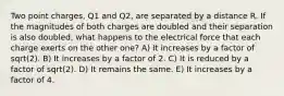 Two point charges, Q1 and Q2, are separated by a distance R. If the magnitudes of both charges are doubled and their separation is also doubled, what happens to the electrical force that each charge exerts on the other one? A) It increases by a factor of sqrt(2). B) It increases by a factor of 2. C) It is reduced by a factor of sqrt(2). D) It remains the same. E) It increases by a factor of 4.