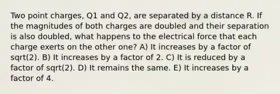 Two point charges, Q1 and Q2, are separated by a distance R. If the magnitudes of both charges are doubled and their separation is also doubled, what happens to the electrical force that each charge exerts on the other one? A) It increases by a factor of sqrt(2). B) It increases by a factor of 2. C) It is reduced by a factor of sqrt(2). D) It remains the same. E) It increases by a factor of 4.