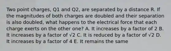 Two point charges, Q1 and Q2, are separated by a distance R. If the magnitudes of both charges are doubled and their separation is also doubled, what happens to the electrical force that each charge exerts on the other one? A. It increases by a factor of 2 B. It increases by a factor of √2 C. It is reduced by a factor of √2 D. It increases by a factor of 4 E. It remains the same