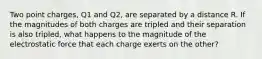 Two point charges, Q1 and Q2, are separated by a distance R. If the magnitudes of both charges are tripled and their separation is also tripled, what happens to the magnitude of the electrostatic force that each charge exerts on the other?