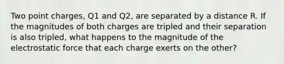 Two point charges, Q1 and Q2, are separated by a distance R. If the magnitudes of both charges are tripled and their separation is also tripled, what happens to the magnitude of the electrostatic force that each charge exerts on the other?