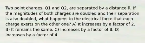 Two point charges, Q1 and Q2, are separated by a distance R. If the magnitudes of both charges are doubled and their separation is also doubled, what happens to the electrical force that each charge exerts on the other one? A) It increases by a factor of 2. B) It remains the same. C) Increases by a factor of 8. D) Increases by a factor of 4.