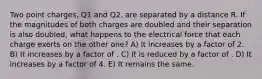 Two point charges, Q1 and Q2, are separated by a distance R. If the magnitudes of both charges are doubled and their separation is also doubled, what happens to the electrical force that each charge exerts on the other one? A) It increases by a factor of 2. B) It increases by a factor of . C) It is reduced by a factor of . D) It increases by a factor of 4. E) It remains the same.