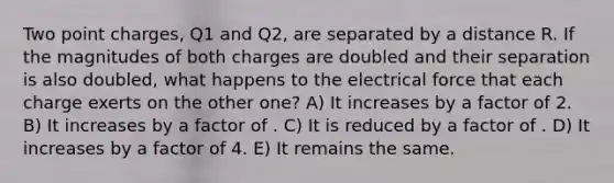 Two point charges, Q1 and Q2, are separated by a distance R. If the magnitudes of both charges are doubled and their separation is also doubled, what happens to the electrical force that each charge exerts on the other one? A) It increases by a factor of 2. B) It increases by a factor of . C) It is reduced by a factor of . D) It increases by a factor of 4. E) It remains the same.