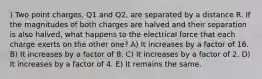 ) Two point charges, Q1 and Q2, are separated by a distance R. If the magnitudes of both charges are halved and their separation is also halved, what happens to the electrical force that each charge exerts on the other one? A) It increases by a factor of 16. B) It increases by a factor of 8. C) It increases by a factor of 2. D) It increases by a factor of 4. E) It remains the same.