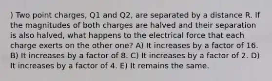 ) Two point charges, Q1 and Q2, are separated by a distance R. If the magnitudes of both charges are halved and their separation is also halved, what happens to the electrical force that each charge exerts on the other one? A) It increases by a factor of 16. B) It increases by a factor of 8. C) It increases by a factor of 2. D) It increases by a factor of 4. E) It remains the same.