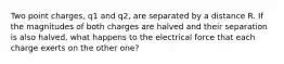 Two point charges, q1 and q2, are separated by a distance R. If the magnitudes of both charges are halved and their separation is also halved, what happens to the electrical force that each charge exerts on the other one?