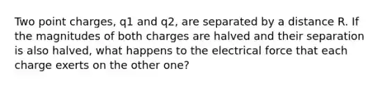 Two point charges, q1 and q2, are separated by a distance R. If the magnitudes of both charges are halved and their separation is also halved, what happens to the electrical force that each charge exerts on the other one?