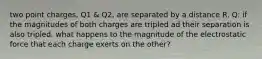 two point charges, Q1 & Q2, are separated by a distance R. Q: if the magnitudes of both charges are tripled ad their separation is also tripled, what happens to the magnitude of the electrostatic force that each charge exerts on the other?