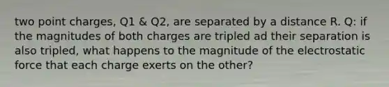 two point charges, Q1 & Q2, are separated by a distance R. Q: if the magnitudes of both charges are tripled ad their separation is also tripled, what happens to the magnitude of the electrostatic force that each charge exerts on the other?