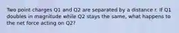 Two point charges Q1 and Q2 are separated by a distance r. If Q1 doubles in magnitude while Q2 stays the same, what happens to the net force acting on Q2?