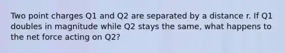 Two point charges Q1 and Q2 are separated by a distance r. If Q1 doubles in magnitude while Q2 stays the same, what happens to the net force acting on Q2?