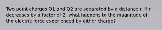 Two point charges Q1 and Q2 are separated by a distance r. If r decreases by a factor of 2, what happens to the magnitude of the electric force experienced by either charge?