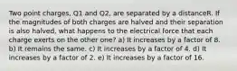 Two point charges, Q1 and Q2, are separated by a distanceR. If the magnitudes of both charges are halved and their separation is also halved, what happens to the electrical force that each charge exerts on the other one? a) It increases by a factor of 8. b) It remains the same. c) It increases by a factor of 4. d) It increases by a factor of 2. e) It increases by a factor of 16.