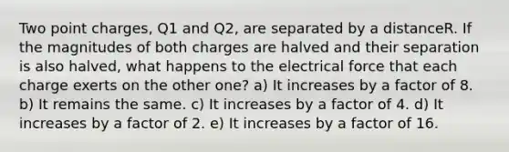 Two point charges, Q1 and Q2, are separated by a distanceR. If the magnitudes of both charges are halved and their separation is also halved, what happens to the electrical force that each charge exerts on the other one? a) It increases by a factor of 8. b) It remains the same. c) It increases by a factor of 4. d) It increases by a factor of 2. e) It increases by a factor of 16.