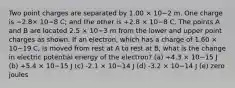 Two point charges are separated by 1.00 × 10−2 m. One charge is −2.8× 10−8 C; and the other is +2.8 × 10−8 C. The points A and B are located 2.5 × 10−3 m from the lower and upper point charges as shown. If an electron, which has a charge of 1.60 × 10−19 C, is moved from rest at A to rest at B, what is the change in electric potential energy of the electron? (a) +4.3 × 10−15 J (b) +5.4 × 10−15 J (c) -2.1 × 10−14 J (d) -3.2 × 10−14 J (e) zero joules