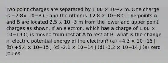 Two point charges are separated by 1.00 × 10−2 m. One charge is −2.8× 10−8 C; and the other is +2.8 × 10−8 C. The points A and B are located 2.5 × 10−3 m from the lower and upper point charges as shown. If an electron, which has a charge of 1.60 × 10−19 C, is moved from rest at A to rest at B, what is the change in electric potential energy of the electron? (a) +4.3 × 10−15 J (b) +5.4 × 10−15 J (c) -2.1 × 10−14 J (d) -3.2 × 10−14 J (e) zero joules