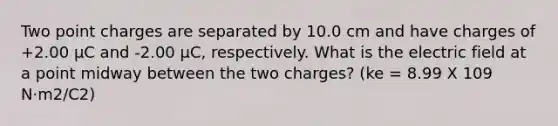 Two point charges are separated by 10.0 cm and have charges of +2.00 µC and -2.00 µC, respectively. What is the electric field at a point midway between the two charges? (ke = 8.99 X 109 N·m2/C2)