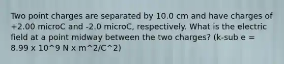 Two point charges are separated by 10.0 cm and have charges of +2.00 microC and -2.0 microC, respectively. What is the electric field at a point midway between the two charges? (k-sub e = 8.99 x 10^9 N x m^2/C^2)