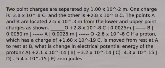 Two point charges are separated by 1.00 x 10^-2 m. One charge is -2.8 x 10^-8 C; and the other is +2.8 x 10^-8 C. The points A and B are located 2.5 x 10^-3 m from the lower and upper point charges as shown. ______O +2.8 x 10^-8 C | 0.0025m | ------ B | 0.0050 m | ------ A | 0.0025 m | ------ O -2.8 x 10^-8 C If a proton, which has a charge of +1.60 x 10^-19 C, is moved from rest at A to rest at B, what is change in electrical potential energy of the proton? A) +2.1 x 10^-14 J B) +3.2 x 10^-14 J C) -4.3 x 10^-15 J D) - 5.4 x 10^-15 J E) zero joules