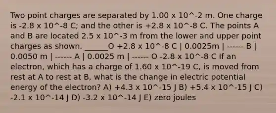 Two point charges are separated by 1.00 x 10^-2 m. One charge is -2.8 x 10^-8 C; and the other is +2.8 x 10^-8 C. The points A and B are located 2.5 x 10^-3 m from the lower and upper point charges as shown. ______O +2.8 x 10^-8 C | 0.0025m | ------ B | 0.0050 m | ------ A | 0.0025 m | ------ O -2.8 x 10^-8 C If an electron, which has a charge of 1.60 x 10^-19 C, is moved from rest at A to rest at B, what is the change in electric potential energy of the electron? A) +4.3 x 10^-15 J B) +5.4 x 10^-15 J C) -2.1 x 10^-14 J D) -3.2 x 10^-14 J E) zero joules