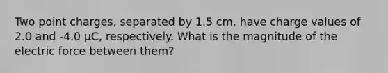 Two point charges, separated by 1.5 cm, have charge values of 2.0 and -4.0 μC, respectively. What is the magnitude of the electric force between them?