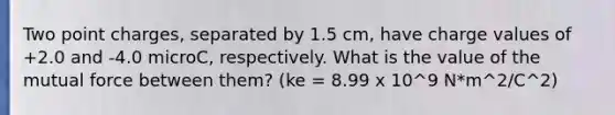 Two point charges, separated by 1.5 cm, have charge values of +2.0 and -4.0 microC, respectively. What is the value of the mutual force between them? (ke = 8.99 x 10^9 N*m^2/C^2)