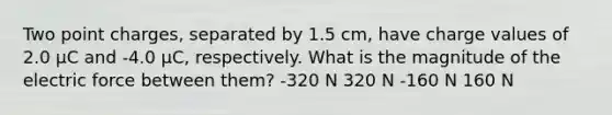 Two point charges, separated by 1.5 cm, have charge values of 2.0 μC and -4.0 μC, respectively. What is the magnitude of the electric force between them? -320 N 320 N -160 N 160 N