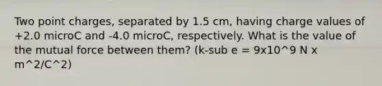 Two point charges, separated by 1.5 cm, having charge values of +2.0 microC and -4.0 microC, respectively. What is the value of the mutual force between them? (k-sub e = 9x10^9 N x m^2/C^2)