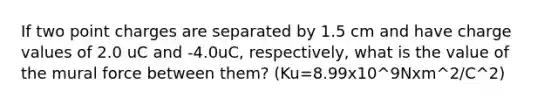 If two point charges are separated by 1.5 cm and have charge values of 2.0 uC and -4.0uC, respectively, what is the value of the mural force between them? (Ku=8.99x10^9Nxm^2/C^2)