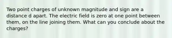 Two point charges of unknown magnitude and sign are a distance d apart. The electric field is zero at one point between them, on the line joining them. What can you conclude about the charges?