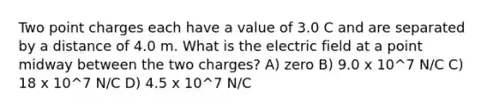 Two point charges each have a value of 3.0 C and are separated by a distance of 4.0 m. What is the electric field at a point midway between the two charges? A) zero B) 9.0 x 10^7 N/C C) 18 x 10^7 N/C D) 4.5 x 10^7 N/C