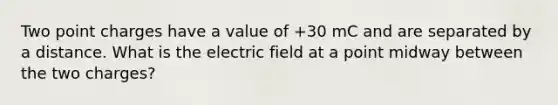 Two point charges have a value of +30 mC and are separated by a distance. What is the electric field at a point midway between the two charges?