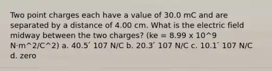 Two point charges each have a value of 30.0 mC and are separated by a distance of 4.00 cm. What is the electric field midway between the two charges? (ke = 8.99 x 10^9 N·m^2/C^2) a. 40.5 ́ 107 N/C b. 20.3 ́ 107 N/C c. 10.1 ́ 107 N/C d. zero