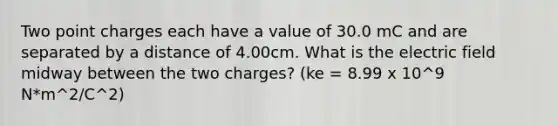 Two point charges each have a value of 30.0 mC and are separated by a distance of 4.00cm. What is the electric field midway between the two charges? (ke = 8.99 x 10^9 N*m^2/C^2)