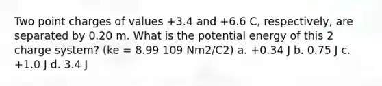 Two point charges of values +3.4 and +6.6 C, respectively, are separated by 0.20 m. What is the potential energy of this 2 charge system? (ke = 8.99 109 Nm2/C2) a. +0.34 J b. 0.75 J c. +1.0 J d. 3.4 J