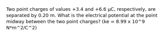 Two point charges of values +3.4 and +6.6 µC, respectively, are separated by 0.20 m. What is the electrical potential at the point midway between the two point charges? (ke = 8.99 x 10^9 N*m^2/C^2)