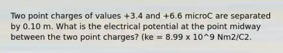 Two point charges of values +3.4 and +6.6 microC are separated by 0.10 m. What is the electrical potential at the point midway between the two point charges? (ke = 8.99 x 10^9 Nm2/C2.