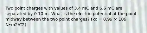 Two point charges with values of 3.4 mC and 6.6 mC are separated by 0.10 m. What is the electric potential at the point midway between the two point charges? (kc = 8.99 × 109 N•m2/C2)