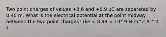 Two point charges of values +3.6 and +6.9 μC are separated by 0.40 m. What is the electrical potential at the point midway between the two point charges? (ke = 8.99 × 10^9 N⋅m^2 /C^2 )