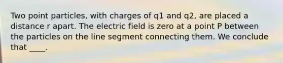 Two point particles, with charges of q1 and q2, are placed a distance r apart. The electric field is zero at a point P between the particles on the line segment connecting them. We conclude that ____.