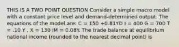 THIS IS A TWO POINT QUESTION Consider a simple macro model with a constant price level and demand-determined output. The equations of the model are: C = 150 +0.81YD I = 400 G = 700 T = .10 Y , X = 130 IM = 0.08Y. The trade balance at equilibrium national income (rounded to the nearest decimal point) is