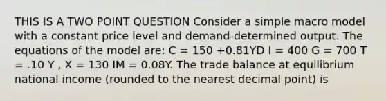 THIS IS A TWO POINT QUESTION Consider a simple macro model with a constant price level and demand-determined output. The equations of the model are: C = 150 +0.81YD I = 400 G = 700 T = .10 Y , X = 130 IM = 0.08Y. The trade balance at equilibrium national income (rounded to the nearest <a href='https://www.questionai.com/knowledge/kuXXuLpqqD-decimal-point' class='anchor-knowledge'>decimal point</a>) is