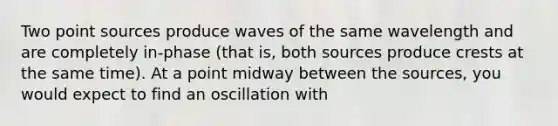 Two point sources produce waves of the same wavelength and are completely in-phase (that is, both sources produce crests at the same time). At a point midway between the sources, you would expect to find an oscillation with