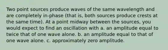 Two point sources produce waves of the same wavelength and are completely in-phase (that is, both sources produce crests at the same time). At a point midway between the sources, you would expect to find an oscillation with a. an amplitude equal to twice that of one wave alone. b. an amplitude equal to that of one wave alone. c. approximately zero amplitude.