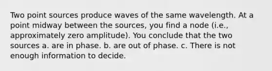 Two point sources produce waves of the same wavelength. At a point midway between the sources, you find a node (i.e., approximately zero amplitude). You conclude that the two sources a. are in phase. b. are out of phase. c. There is not enough information to decide.