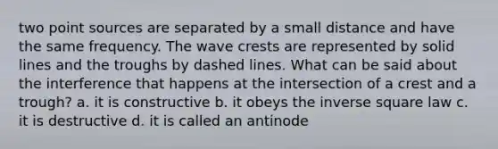 two point sources are separated by a small distance and have the same frequency. The wave crests are represented by solid lines and the troughs by dashed lines. What can be said about the interference that happens at the intersection of a crest and a trough? a. it is constructive b. it obeys the inverse square law c. it is destructive d. it is called an antinode