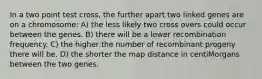 In a two point test cross, the further apart two linked genes are on a chromosome: A) the less likely two cross overs could occur between the genes. B) there will be a lower recombination frequency. C) the higher the number of recombinant progeny there will be. D) the shorter the map distance in centiMorgans between the two genes.