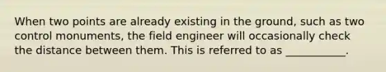 When two points are already existing in the ground, such as two control monuments, the field engineer will occasionally check the distance between them. This is referred to as ___________.